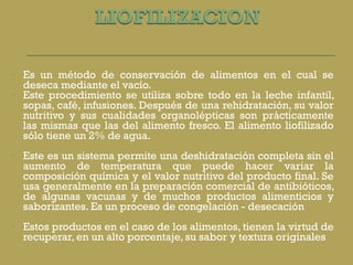 Es un método de conservación de alimentos en el cual se deseca mediante el vacío. Este procedimiento se utiliza sobre todo en la leche infantil, sopas, café, infusiones. Después de una rehidratación, su valor nutritivo y sus cualidades organolépticas son prácticamente las mismas que las del alimento fresco. El alimento liofilizado sólo tiene un 2% de agua. Este es un sistema permite una deshidratación completa sin el aumento de temperatura que puede hacer variar la composición química y el valor nutritivo del producto final. Se usa generalmente en la preparación comercial de antibióticos, de algunas vacunas y de muchos productos alimenticios y saborizantes. Es un proceso de congelación - desecación   Estos productos en el caso de los alimentos, tienen la virtud de recuperar, en un alto porcentaje, su sabor y textura originales 