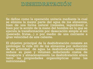 Se define como la operación unitaria mediante la cual se elimina la mayor parte del agua de los alimentos, bien de una forma natural (cereales, legumbres) o bien por la acción de la mano del hombre en la que se ejecuta la transformación por desecación simple al sol (pescado, frutas...) o por medio de una corriente a gran velocidad de aire caliente. El objetivo principal de la deshidratación consiste en prolongar la vida útil de los alimentos por reducción de su actividad  de agua. La deshidratación también reduce su peso y volumen reduciendo costos de transporte y almacenamiento. La deshidratación altera tanto las propiedades organolépticas como las nutricionales. 