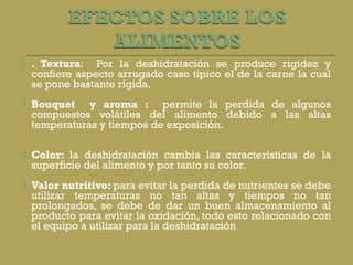 . Textura :  Por la deshidratación se produce rigidez y confiere aspecto arrugado caso típico el de la carne la cual se pone bastante rígida.   Bouquet  y aroma :  permite la perdida de algunos compuestos volátiles del alimento debido a las altas temperaturas y tiempos de exposición.     Color:  la deshidratación cambia las características de la superficie del alimento y por tanto su color.   Valor nutritivo:  para evitar la perdida de nutrientes se debe utilizar temperaturas no tan altas y tiempos no tan prolongados, se debe de dar un buen almacenamiento al producto para evitar la oxidación, todo esto relacionado con el equipo a utilizar para la deshidratación 