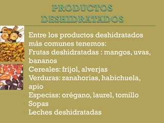 Entre los productos deshidratados más comunes tenemos: Frutas deshidratadas : mangos, uvas, bananos Cereales: fríjol, alverjas Verduras: zanahorias, habichuela, apio Especias: orégano, laurel, tomillo Sopas Leches deshidratadas 