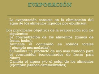 La evaporación consiste en la eliminación del agua de los alimentos líquidos por ebullición.  Los principales objetivos de la evaporación son los siguientes: La concentración de los alimentos (zumos de frutas, leche). Aumenta el contenido en sólidos totales ( ejemplo mermeladas). Suministra un producto de uso mas cómodo para el consumidor (concentrados de frutas para diluir). Cambia el aroma y/o el color de los alimentos (ejemplo: jarabes caramelizados) 