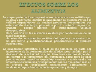 La mayor parte de los compuestos aromáticos son mas volátiles que el agua y por tanto  durante la evaporación se pierden. Por ello la calidad organoléptica de muchos productos concentrados por este método disminuye, pero otros por lo contrario mejoran su calidad  porque pierden los componentes volátiles desagradables. Recuperación de las sustancias volátiles por condensación de las fases gaseosas. Arrastrando las sustancias volátiles del liquido a concentrar con un gas inerte y readicionándolas posteriormente al producto concentrado. La evaporación intensifica el color de los alimentos, en parte por incremento de la concentración de sólidos, pero también por el descenso de la actividad de agua. Pero estos cambios dependen del tiempo y la temperatura del tratamiento. bajas; para obtener productos mas parecidos organolépticamente y nutricional a los naturales. Las vitaminas principalmente son las que sufren mas en el proceso de evaporación perdiéndose parcialmente o totalmente dependiendo de las temperaturas y tiempos. 