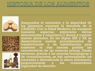 Asegurados el suministro y la seguridad de los alimentos, comenzó la demanda de la CALIDAD. Con la Edad Moderna los europeos buscaron especias, exploraron tierras desconocidas y conocieron y dieron a conocer nuevos alimentos. En los Siglos XIX y XX se desarrollaron nuevos procedimientos de transformación y de estabilización para mantener lo más intactas posible las características de las materias primas. Desde entonces, gracias a las mejoras tecnológicas y de comunicaciones, se han universalizado los mercados y diversificado la oferta alimentaría, proporcionando a los consumidores capacidad de elección. 