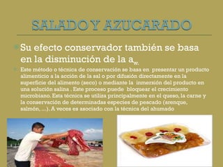 Su efecto conservador también se basa en la disminución de la a w. Este método o técnica de conservación se basa en  presentar un producto alimenticio a la acción de la sal o por difusión directamente en la superficie del alimento (seco) o mediante la  inmersión del producto en una solución salina . Este proceso puede  bloquear el crecimiento microbiano. Esta técnica se utiliza principalmente en el queso, la carne y la conservación de determinadas especies de pescado (arenque, salmón, ...). A veces es asociado con la técnica del ahumado 