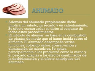 Además del ahumado propiamente dicho implica un salado, un secado y un calentamiento. Su efecto conservador se debe al conjunto de todos estos procedimientos. El método de ahumar  se basa en la combustión de plantas de modo que el humo incida sobre el alimento. El ahumado desempeña varias funciones: colorido, sabor, conservación y eliminación de microbios. Se aplica principalmente a los productos como la carne y el pescado gracias a los efectos combinados de la deshidratación y el efecto antiséptico del ahumado. 