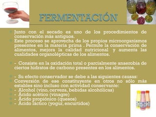 Junto con el secado es uno de los procedimientos de conservación más antiguos. Este proceso se aprovecha de los propios microorganismos presentes en la materia prima . Permite la conservación de alimentos, mejora la calidad nutricional  y aumenta las cualidades organolépticas de los alimentos.  -  Consiste en la oxidación total o parcialmente anaerobia de ciertos hidratos de carbono presentes en los alimentos. -  Su efecto conservador se debe a las siguientes causas: Conversión de ese constituyente en otros no sólo más estables sino incluso con actividad conservante: -  Alcohol (vino, cerveza, bebidas alcohólicas) -  Ácido acético (vinagre) -  Ácido propiónico (quesos) -  Ácido láctico (yogur, encurtidos) 