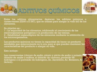 Entre los aditivos alimentarios, destacan los aditivos químicos o conservantes (E200 a E 297), que se utilizan para alargar la vida útil de los alimentos.  Su objetivo es :  1 - La seguridad de los alimentos, inhibiendo el crecimiento de los microorganismos patógenos y la producción de las toxinas.  2 - Estabilidad organoléptica de los alimentos mediante la inhibición de los microorganismos.  Los productos químicos no tienen la capacidad de hacer un producto saludable que anteriormente no lo era, pero si que pueden mantener las características del producto o alargar su vida.  Esto incluye:  Los conservantes (cloruro de sodio, nitrato y nitrito de sodio y potasio, dióxido de azufre y sulfitos, el dióxido de carbono, peróxido de hidrógeno o el peróxido de hidrógeno, Ac. Ascórbico, Ac. Benzoico, Ac. láctico). 