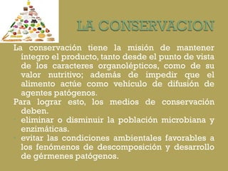 La conservación tiene la misión de mantener íntegro el producto, tanto desde el punto de vista de los caracteres organolépticos, como de su valor nutritivo; además de impedir que el alimento actúe como vehículo de difusión de agentes patógenos.  Para lograr esto, los medios de conservación deben. eliminar o disminuir la población microbiana y enzimáticas. evitar las condiciones ambientales favorables a los fenómenos de descomposición y desarrollo de gérmenes patógenos.  