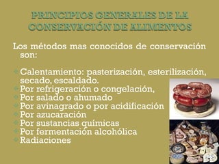 Los métodos mas conocidos de conservación son:  Calentamiento: pasterización, esterilización, secado, escaldado.  Por refrigeración o congelación,  Por salado o ahumado Por avinagrado o por acidificación Por azucaración Por sustancias químicas Por fermentación alcohólica Radiaciones 