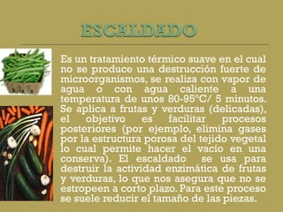 Es un tratamiento térmico suave en el cual no se produce una destrucción fuerte de microorganismos, se realiza con vapor de agua o con agua caliente a una temperatura de unos 80-95ºC/ 5 minutos. Se aplica a frutas y verduras (delicadas), el objetivo es facilitar procesos posteriores (por ejemplo, elimina gases por la estructura porosa del tejido vegetal lo cual permite hacer el vacío en una conserva). El escaldado  se usa para destruir la actividad enzimática de frutas y verduras, lo que nos asegura que no se estropeen a corto plazo. Para este proceso se suele reducir el tamaño de las piezas. 