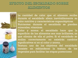 La cantidad de calor que el alimento recibe durante el escaldado altera inevitablemente su valor nutritivo y características organolépticas.  Nutrientes: durante el escaldado se pierden minerales, vitaminas. Color y aroma: el escaldado hace que la superficie de los alimentos sea mas brillantes, ya que elimina de ella el polvo. Si el escaldado se realiza correctamente no existirán cambios significativos ni en el color y aroma. Textura: uno de los objetivos del escaldado consiste en reblandecer la textura de los vegetales para facilitar las etapas posteriores 