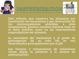   Este método, que conserva los alimentos por inactivación de sus enzimas y por destrucción de los microorganismos sensibles a altas temperaturas, provoca cambios mínimos tanto en el valor nutritivo como en las características organolépticas del alimento.    La intensidad del tratamiento y el grado de prolongación de su vida útil se ven determinados principalmente por el pH.    Los tiempos y temperaturas de tratamiento varían según el producto y la técnica de pasteurización: 