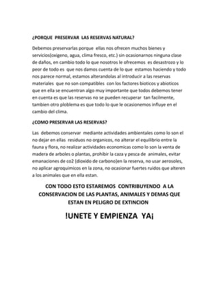 ¿PORQUE PRESERVAR LAS RESERVAS NATURAL?
Debemos preservarlas porque ellas nos ofrecen muchos bienes y
servicios(oxigeno, agua, clima fresco, etc.) sin ocasionarnos ninguna clase
de daños, en cambio todo lo que nosotros le ofrecemos es desastrozo y lo
peor de todo es que nos damos cuenta de lo que estamos haciendo y todo
nos parece normal, estamos alterandolas al introducir a las reservas
materiales que no son compatibles con los factores bioticos y abioticos
que en ella se encuentran algo muy importante que todos debemos tener
en cuenta es que las reservas no se pueden recuperar tan facilmente,
tambien otro ploblema es que todo lo que le ocasionemos influye en el
cambio del clima.
¿COMO PRESERVAR LAS RESERVAS?
Las debemos conservar mediante actividades ambientales como lo son el
no dejar en ellas residuos no organicos, no alterar el equilibrio entre la
fauna y flora, no realizar actividades economicas como lo son la venta de
madera de arboles o plantas, prohibir la caza y pesca de animales, evitar
emanaciones de co2 (dioxido de carbono)en la reserva, no usar aerosoles,
no aplicar agroquimicos en la zona, no ocasionar fuertes ruidos que alteren
a los animales que en ella estan.
CON TODO ESTO ESTAREMOS CONTRIBUYENDO A LA
CONSERVACION DE LAS PLANTAS, ANIMALES Y DEMAS QUE
ESTAN EN PELIGRO DE EXTINCION
!UNETE Y EMPIENZA YA¡
 