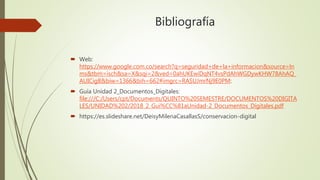 Bibliografía
 Web:
https://www.google.com.co/search?q=seguridad+de+la+informacion&source=ln
ms&tbm=isch&sa=X&sqi=2&ved=0ahUKEwiDqNT4vsPdAhWGDywKHW78AhAQ_
AUICigB&biw=1366&bih=662#imgrc=RASUJmrNj9E0PM:
 Guía Unidad 2_Documentos_Digitales:
file:///C:/Users/cpt/Documents/QUINTO%20SEMESTRE/DOCUMENTOS%20DIGITA
LES/UNIDAD%202/2018_2_Gui%CC%81aUnidad-2_Documentos_Digitales.pdf
 https://es.slideshare.net/DeisyMilenaCasallasS/conservacion-digital
 