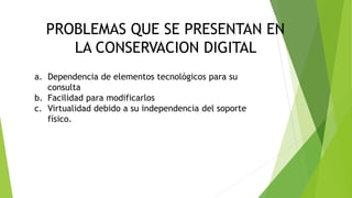 CONSERVACION DIGITAL
PROBLEMAS QUE SE PRESENTAN EN
LA CONSERVACION DIGITAL
a. Dependencia de elementos tecnológicos para su
consulta
b. Facilidad para modificarlos
c. Virtualidad debido a su independencia del soporte
físico.
 