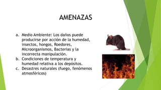 CONSERVACION DIGITAL
AMENAZAS
a. Medio Ambiente: Los daños puede
producirse por acción de la humedad,
insectos, hongos, Roedores,
Microorganismos, Bacterias y la
incorrecta manipulación.
b. Condiciones de temperatura y
humedad relativa a los depósitos.
c. Desastres naturales (fuego, fenómenos
atmosféricos)
 