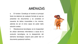 CONSERVACION DIGITAL
AMENAZAS
e. El hombre: Constituye el hombre el principal
factor de deterioro de cualquier formato en que se
presentan los documentos y se considera el
causante de daños irreversibles a los mismos,
además de ser el único capaz de poder darle
solución a estos.
f. Obsolescencia tecnológica: es la incapacidad
de utilizar elementos informáticos a causa de la
evolución tecnológica, es la desaparición del
elemento tecnológico original para poder leer el
documento quedando huérfano.
 
