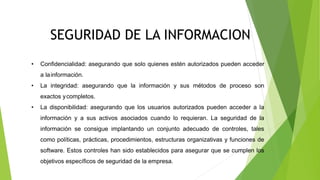 CONSERVACION DIGITAL
SEGURIDAD DE LA INFORMACION
• Confidencialidad: asegurando que solo quienes estén autorizados pueden acceder
a lainformación.
• La integridad: asegurando que la información y sus métodos de proceso son
exactos ycompletos.
• La disponibilidad: asegurando que los usuarios autorizados pueden acceder a la
información y a sus activos asociados cuando lo requieran. La seguridad de la
información se consigue implantando un conjunto adecuado de controles, tales
como políticas, prácticas, procedimientos, estructuras organizativas y funciones de
software. Estos controles han sido establecidos para asegurar que se cumplen los
objetivos específicos de seguridad de la empresa.
 