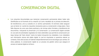 CONSERVACION DIGITAL
 Los conjuntos documentales que merezcan conservación permanente deben haber sido
identificados en el momento de su creación y/o como resultado de un proceso de selección,
de transferencia y de su custodia en un archivo permanente. El archivero debe asegurar
que se tienen en cuenta los requisitos necesarios para su conservación a largo plazo. Hace
falta disponer de unos usos (best practices) y de normas sobre formatos y transferencia de
documentos, incluyendo la prevención y la conservación. La conservación digital consiste
en una serie de actividades reguladas de modo sistemático que permite la conservación por
largo tiempo del “byte stream” (serie de bytes) incluyendo los metadatos. (Los metadatos
son información acerca del objeto digital, lo cual es importante si queremos retener su
contexto). Esto dará acceso al material independientemente de la tecnología que cambia. En
otras palabras, la conservación digital es un proceso de gestión activa que asegura el
acceso al material digital en el futuro.
 