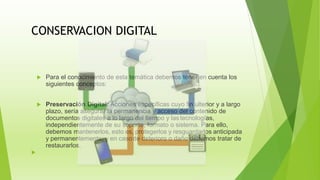 CONSERVACION DIGITAL
 Para el conocimiento de esta temática debemos tener en cuenta los
siguientes conceptos:
 Preservación Digital: Acciones específicas cuyo fin ulterior y a largo
plazo, sería asegurar la permanencia y acceso del contenido de
documentos digitales a lo largo del tiempo y lastecnologías,
independientemente de su soporte, formato o sistema. Para ello,
debemos mantenerlos, esto es, protegerlos y resguardarlos anticipada
y permanentemente; y en casode deterioro o daño debemos tratar de
restaurarlos.

 