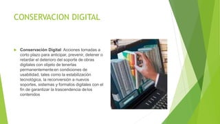 CONSERVACION DIGITAL
 Conservación Digital: Acciones tomadas a
corto plazo para anticipar, prevenir, detener o
retardar el deterioro del soporte de obras
digitales con objeto de tenerlas
permanentementeen condiciones de
usabilidad, tales como la estabilización
tecnológica, la reconversión a nuevos
soportes, sistemas y formatos digitales con el
fin de garantizar la trascendencia delos
contenidos
 