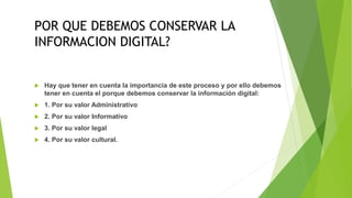 POR QUE DEBEMOS CONSERVAR LA
INFORMACION DIGITAL?
 Hay que tener en cuenta la importancia de este proceso y por ello debemos
tener en cuenta el porque debemos conservar la información digital:
 1. Por su valor Administrativo
 2. Por su valor Informativo
 3. Por su valor legal
 4. Por su valor cultural.
 