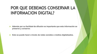 CONSERVACION DIGITAL
 Además por su facilidad de difusión es importante que esta información se
preserve y conserve:
 Esto se puede hacer a través de redes sociales o medios digitalizados.
POR QUE DEBEMOS CONSERVAR LA
INFORMACION DIGITAL?
 