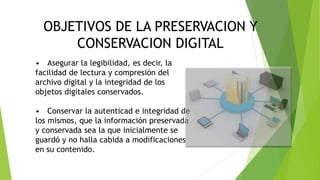 CONSERVACION DIGITAL
OBJETIVOS DE LA PRESERVACION Y
CONSERVACION DIGITAL
• Asegurar la legibilidad, es decir, la
facilidad de lectura y compresión del
archivo digital y la integridad de los
objetos digitales conservados.
• Conservar la autenticad e integridad de
los mismos, que la información preservada
y conservada sea la que inicialmente se
guardó y no halla cabida a modificaciones
en su contenido.
 