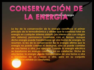 Conservación de la energía




La ley de la conservación de la energía constituye el primer
principio de la termodinámica y afirma que la cantidad total de
energía en cualquier sistema aislado (sin interacción con ningún
otro sistema) permanece invariable con el tiempo, aunque
dicha energía puede transformarse en otra forma de energía. En
resumen, la ley de la conservación de la energía afirma que la
energía no puede crearse ni destruirse, sólo se puede cambiar
de una forma a otra, por ejemplo, cuando la energía eléctrica
se transforma en energía calorífica en un calefactor. Dicho de
otra forma: la energía puede transformarse de una forma a otra
o transferirse de un cuerpo a otro, pero en su conjunto
permanece estable (o constante).
 