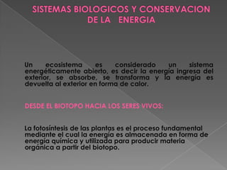 Un     ecosistema     es    considerado   un     sistema
energéticamente abierto, es decir la energía ingresa del
exterior, se absorbe, se transforma y la energía es
devuelta al exterior en forma de calor.


DESDE EL BIOTOPO HACIA LOS SERES VIVOS:


La fotosíntesis de las plantas es el proceso fundamental
mediante el cual la energía es almacenada en forma de
energía química y utilizada para producir materia
orgánica a partir del biotopo.
 