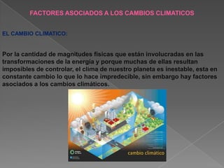 FACTORES ASOCIADOS A LOS CAMBIOS CLIMATICOS


EL CAMBIO CLIMATICO:


Por la cantidad de magnitudes físicas que están involucradas en las
transformaciones de la energía y porque muchas de ellas resultan
imposibles de controlar, el clima de nuestro planeta es inestable, esta en
constante cambio lo que lo hace impredecible, sin embargo hay factores
asociados a los cambios climáticos.
 