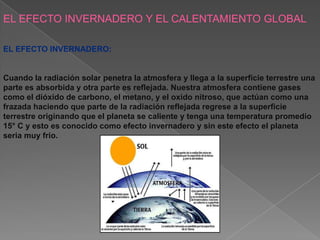 EL EFECTO INVERNADERO Y EL CALENTAMIENTO GLOBAL

EL EFECTO INVERNADERO:


Cuando la radiación solar penetra la atmosfera y llega a la superficie terrestre una
parte es absorbida y otra parte es reflejada. Nuestra atmosfera contiene gases
como el dióxido de carbono, el metano, y el oxido nitroso, que actúan como una
frazada haciendo que parte de la radiación reflejada regrese a la superficie
terrestre originando que el planeta se caliente y tenga una temperatura promedio
15° C y esto es conocido como efecto invernadero y sin este efecto el planeta
seria muy frio.
 