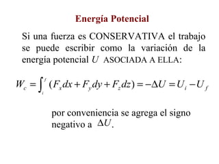 Energía Potencial
 Si una fuerza es CONSERVATIVA el trabajo
 se puede escribir como la variación de la
 energía potencial U ASOCIADA A ELLA:

Wc = ∫ ( Fx dx + Fy dy + Fz dz ) = −∆U = U i − U f
          f


      i



              por conveniencia se agrega el signo
              negativo a ∆U .
 