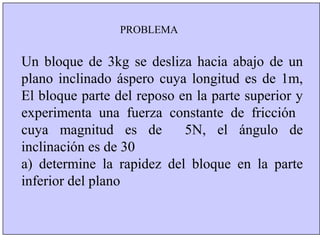 PROBLEMA


Un bloque de 3kg se desliza hacia abajo de un
plano inclinado áspero cuya longitud es de 1m,
El bloque parte del reposo en la parte superior y
experimenta una fuerza constante de fricción
cuya magnitud es de         5N, el ángulo de
inclinación es de 30
a) determine la rapidez del bloque en la parte
inferior del plano
 