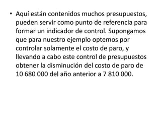 • Aquí están contenidos muchos presupuestos,
  pueden servir como punto de referencia para
  formar un indicador de control. Supongamos
  que para nuestro ejemplo optemos por
  controlar solamente el costo de paro, y
  llevando a cabo este control de presupuestos
  obtener la disminución del costo de paro de
  10 680 000 del año anterior a 7 810 000.
 