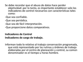 Se debe recordar que el abuso de datos hace perder
   objetividad: por lo tanto, es importante establecer solo los
   indicadores de control necesarios con características tales
   como:
-Que sea confiable.
-Que sea periódica.
-Que sea de fácil interpretación.
-Que proporcione datos comparativos.

Indicadores de Control
Indicadores de carga de trabajo.

Informan todo lo relativo al trabajo conservación programada,
   que está representado por las rutinas y órdenes de trabajo
   elaboradas por el centro de planeación y control, su común
   denominador es el tiempo u horas hombre.
 