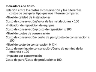 Indicadores de Costo.
Relación entre los costos d conservación y los diferentes
   costos de cualquier tipo que nos interese comparar.
-Nivel de calidad de instalaciones
Costo de conservación/Valor de las instalaciones x 100
-Indicador de reposición de equipos
Costo de conservación/costo de reposición x 100
-Nivel de costos de conservación
Costo de conservación- costo de paro/costo de conservación x
   100
-Nivel de costo de conservación H X H
Costo de nomina de conservación/Costo de nomina de la
   empresa x 100
-Impacto por conservación
Costo de paro/Costo de producción x 100.
 
