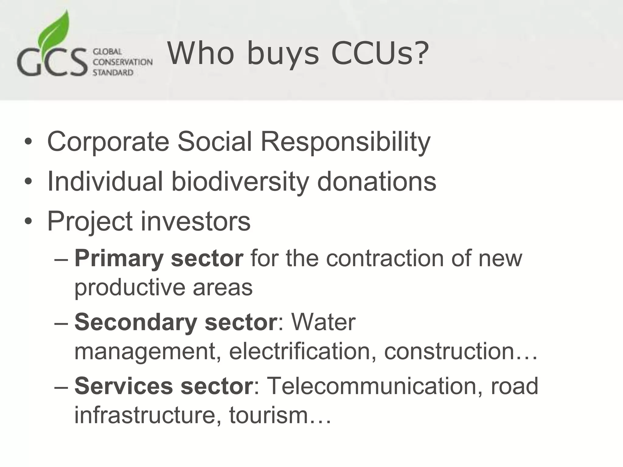 Who buys CCUs?

• Corporate Social Responsibility
• Individual biodiversity donations
• Project investors
  – Primary sector for the contraction of new
    productive areas
  – Secondary sector: Water
    management, electrification, construction…
  – Services sector: Telecommunication, road
    infrastructure, tourism…
 