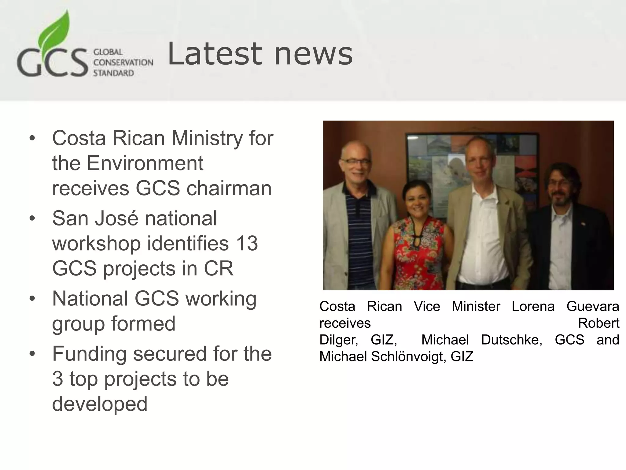 Latest news

• Costa Rican Ministry for
  the Environment
  receives GCS chairman
• San José national
  workshop identifies 13
  GCS projects in CR
• National GCS working       Costa Rican Vice Minister Lorena Guevara
  group formed               receives                           Robert
                             Dilger, GIZ,   Michael Dutschke, GCS and
• Funding secured for the    Michael Schlönvoigt, GIZ
  3 top projects to be
  developed
 