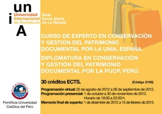 Sede
Santa María
de La Rábida


Curso de Experto en Conservación
y Gestión del Patrimonio
Documental por la UNIA, España.
DIPLOMATURA EN CONSERVACIÓN
Y GESTIÓN DEL PATRIMONIO
DOCUMENTAL POR LA PUCP, Perú.
30 créditos ECTS.                                         (Código 2105)

Programación virtual: 20 de agosto de 2012 a 26 de septiembre de 2012.
Programación presencial: 1 de octubre a 30 de noviembre de 2012.
				                       Horario de 18:00 a 22:00 h.
Memoria final de experto: 1 de diciembre de 2012 a 15 de febrero de 2013.
 
