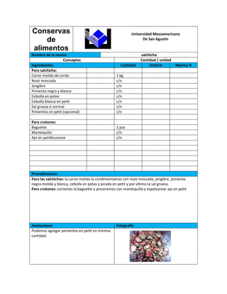 Conservas                                                 Universidad Mesoamericana
    de                                                          De San Agustín

alimentos
Nombre de la receta:                                            salchicha
                   Conceptos                                    Cantidad / unidad
Ingredientes:                                       Cantidad         Unid/m         Merma %
Para salchicha:
Carne molida de cerdo                            1 kg
Nuez moscada                                     c/n
Jengibre                                         c/n
Pimienta negra y blanca                          c/n
Cebolla en polvo                                 c/n
Cebolla blanca en petit                          c/n
Sal gruesa ó normal                              c/n
Pimientos en petit (opcional)                    c/n

Para crotones:
Baguette                                         1 pza
Mantequilla                                      c/n
Ajo en petitbrunoise                             c/n




Procedimiento:
Para las salchichas: la carne molida la condimentamos con nuez moscada, jengibre, pimienta
negra molida y blanca, cebolla en polvo y picada en petit y por último la sal gruesa.
Para crotones: cortamos la baguette y pinceramos con mantequilla y espolvorear ajo en petit




Anotaciones                                      Fotografía
Podemos agregar pimientos en petit en mínima
cantidad.
 