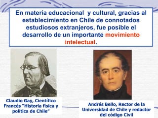 En materia educacional  y cultural, gracias al establecimiento en Chile de connotados estudiosos extranjeros, fue posible el desarrollo de un importante  movimiento intelectual . Claudio Gay, Científico Francés “Historia física y política de Chile” Andrés Bello, Rector de la Universidad de Chile y redactor del código Civil 