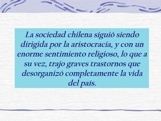 La sociedad chilena siguió siendo dirigida por la aristocracia, y con un enorme sentimiento religioso, lo que a su vez, trajo graves trastornos que desorganizó completamente la vida del país. 
