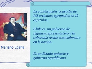Mariano Egaña La constitución  constaba de 168 artículos, agrupados en 12 capítulos. Chile es  un gobierno de régimen representativo y la soberanía reside esencialmente en la nación. Es un Estado unitario y gobierno republicano 