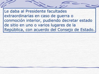 Le daba al Presidente facultades extraordinarias en caso de guerra o conmoción interior, pudiendo decretar estado de sitio en uno o varios lugares de la República, con acuerdo del Consejo de Estado. 