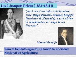 José Joaquín Prieto (1831-18 41) Contó con destacados colaboradores como  Diego Portales ,  Manuel Rengifo  (Ministro de Hacienda), a este último lo denominaban el “mago de las finanzas”. Manuel Rengifo Para el fomento agrario, se fundó la Sociedad Nacional de Agricultura . 