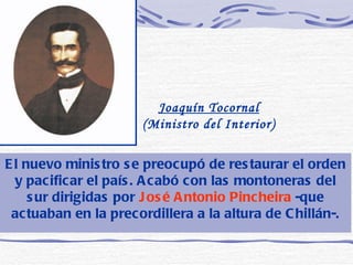 El nuevo ministro se preocupó de restaurar el orden y pacificar el país. Acabó con las montoneras del sur dirigidas por  José Antonio Pincheira  -que actuaban en la precordillera a la altura de Chillán-. Joaquín Tocornal  (Ministro del Interior)  