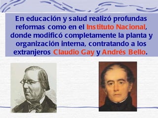 En educación y salud realizó profundas reformas como en el  Instituto Nacional , donde modificó completamente la planta y organización interna, contratando a los extranjeros  Claudio Gay  y  Andrés Bello .   