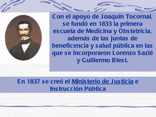 En 1837 se creó el  Ministerio de Justicia  e Instrucción Pública Con el apoyo de Joaquín Tocornal, se fundó en 1833 la primera escuela de Medicina y Obstetricia, además de las juntas de beneficencia y salud pública en las que se incorporaron Lorenzo Sazié y Guillermo Blest. 