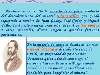   También se desarrollo la  minería de la plata  producto del descubrimiento del mineral  "Chañarcillo",  que quedó registrado a nombre de Juan Godoy, José Godoy y Miguel Gallo. Tanto este mineral como más tarde el de  tres puntas  y otros minerales, dieron origen a grandes fortunas particulares. En la  minería de cobre  se desataca  un rico  mineral de Tamaya  descubierto cerca de Ovalle, de propiedad de José Tomás Urmeneta quien además construyó el ferrocarril desde Tamaya a Tongoy donde acondicionó un puerto y estableció una fundición para beneficiar el mineral .   